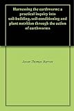 Harnessing The Earthworm: A Practical Inquiry Into Soil-Building, Soil-Conditioning And Plant Nutrition Through The Action Of Earthworms