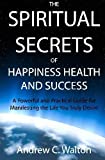 The Spiritual Secrets Of Happiness Health And Success: A Powerful And Practical Guide For Manifesting The Life You Truly Desire