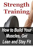 Strength Training: How To Build Your Muscles, Get Lean And Stay Fit: (Exercise, Strength Training, Bodyweight Training, Strength Training: For Beginners, Build Muscles, Workout) Strength Training: How To Build Your Muscles, Get Lean And Stay Fit: (Exercise, Strength Training, Bodyweight Training, Strength Training: For Beginners, Build Muscles, Workout)